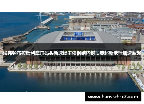 埃弗顿布拉姆利摩尔码头新球场主体钢结构封顶英超新地标加速崛起